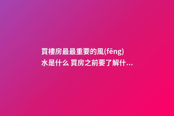 買樓房最最重要的風(fēng)水是什么 買房之前要了解什么